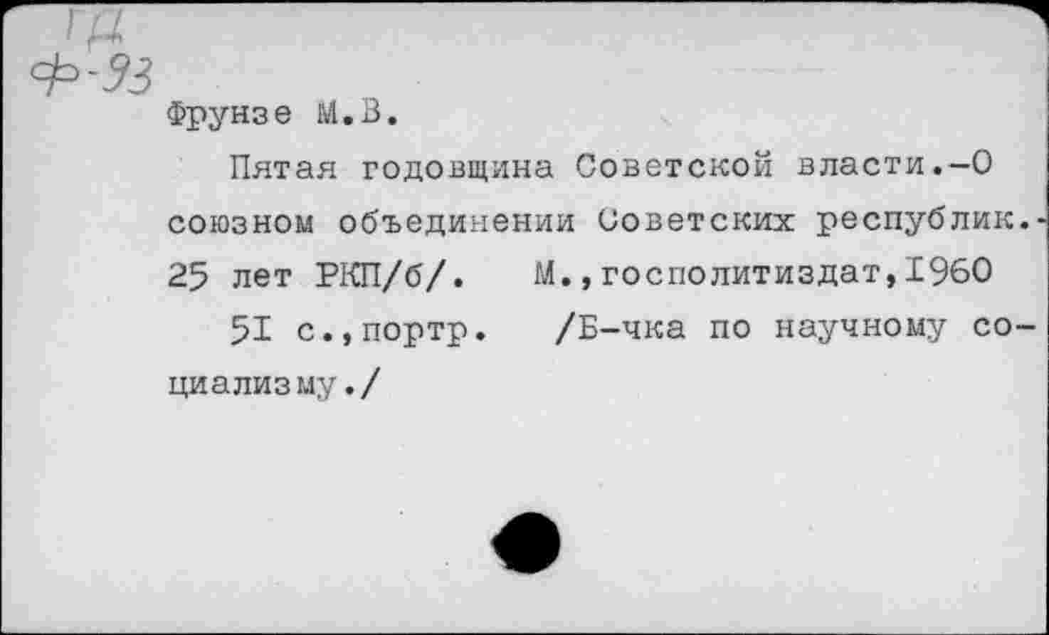 ﻿Фрунзе М.В.
Пятая годовщина Советской власти.-О союзном объединении Советских республик. 25 лет РКП/б/. М.,госполитиздат,1960
51 с.,портр. /Б-чка по научному социализму./